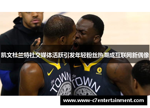 凯文杜兰特社交媒体活跃引发年轻粉丝热潮成互联网新偶像