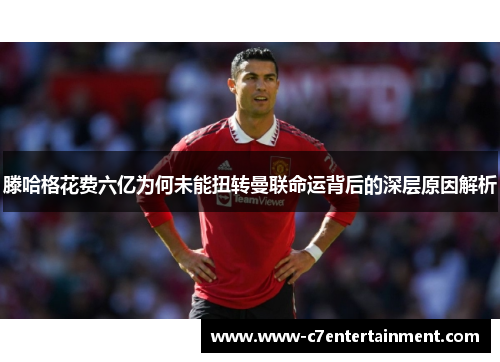 滕哈格花费六亿为何未能扭转曼联命运背后的深层原因解析