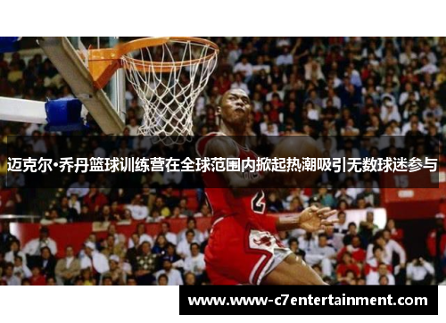 迈克尔·乔丹篮球训练营在全球范围内掀起热潮吸引无数球迷参与