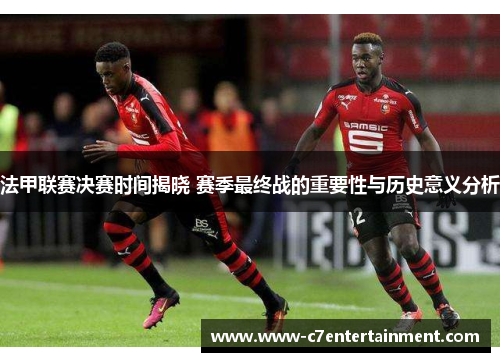法甲联赛决赛时间揭晓 赛季最终战的重要性与历史意义分析