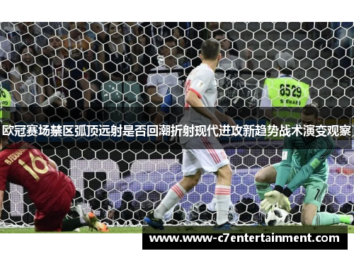 欧冠赛场禁区弧顶远射是否回潮折射现代进攻新趋势战术演变观察