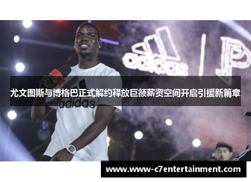 尤文图斯与博格巴正式解约释放巨额薪资空间开启引援新篇章