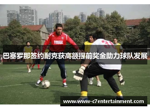 巴塞罗那签约耐克获高额提前奖金助力球队发展
