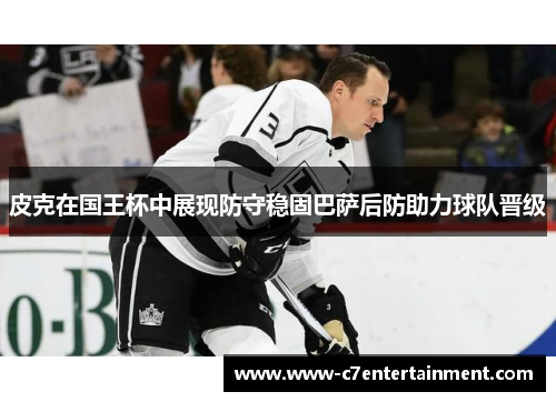 皮克在国王杯中展现防守稳固巴萨后防助力球队晋级